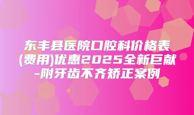 东丰县医院口腔科价格表(费用)优惠2025全新巨献-附牙齿不齐矫正案例