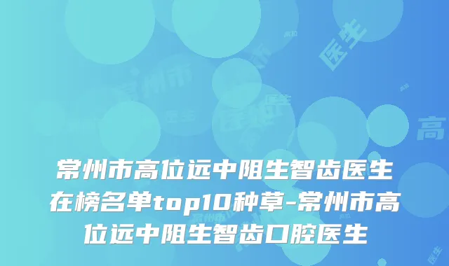 常州市高位远中阻生智齿医生在榜名单top10种草-常州市高位远中阻生智齿口腔医生