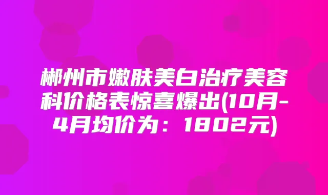 郴州市嫩肤美白美容科价格表惊喜爆出(10月-4月均价为：1802元)