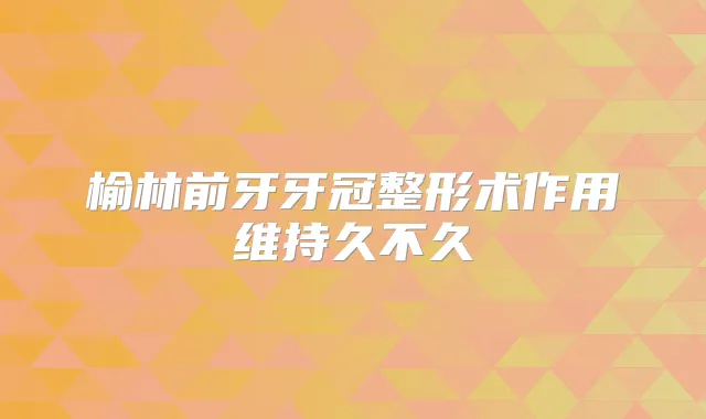榆林前牙牙冠整形术作用维持久不久