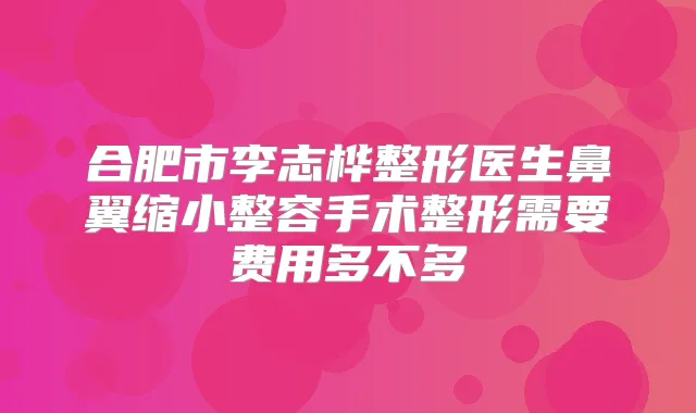 合肥市李志桦整形医生鼻翼缩小整容手术整形需要费用多不多
