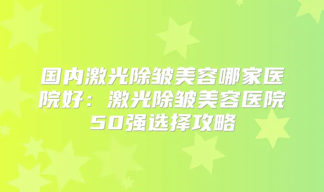 国内激光除皱美容哪家医院好：激光除皱美容医院50强选择攻略