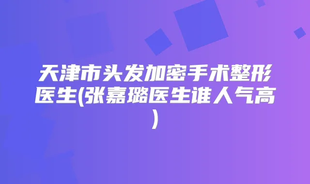 天津市头发加密手术整形医生(张嘉璐医生谁人气高)