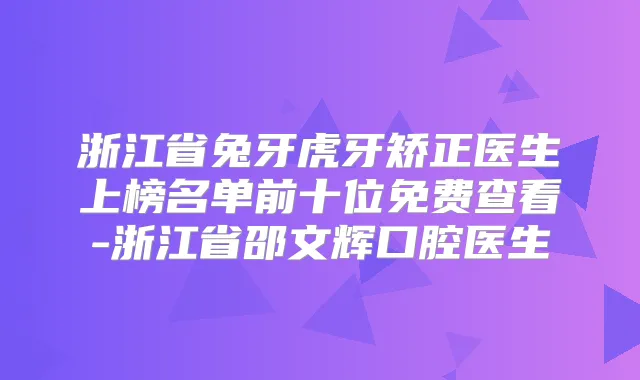 浙江省兔牙虎牙矫正医生上榜名单前十位免费查看-浙江省邵文辉口腔医生
