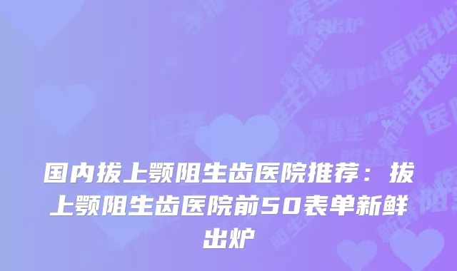 国内拔上颚阻生齿医院推荐:拔上颚阻生齿医院前50表单新鲜出炉