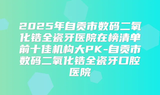 2025年自贡市数码二氧化锆全瓷牙医院在榜清单前十佳机构大PK-自贡市数码二氧化锆全瓷牙口腔医院