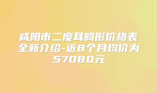 咸阳市二度耳畸形价格表全新介绍-近8个月均价为57080元
