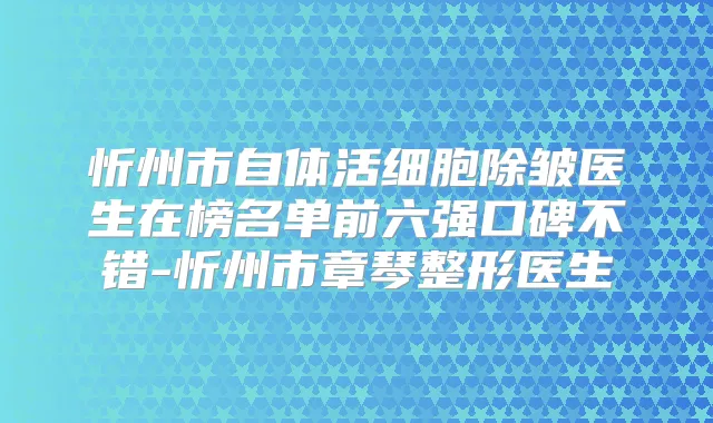 忻州市自体活细胞除皱医生在榜名单前六强口碑不错-忻州市章琴整形医生