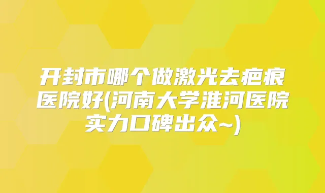 开封市哪个做激光去疤痕医院好(河南大学淮河医院实力口碑出众~)