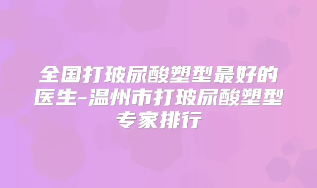 全国打玻尿酸塑型好的医生-温州市打玻尿酸塑型专家排行
