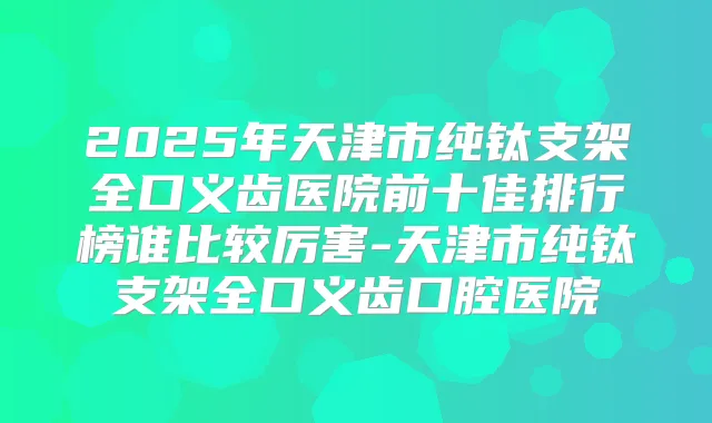 2025年天津市纯钛支架全口义齿医院前十佳排行榜谁比较厉害-天津市纯钛支架全口义齿口腔医院