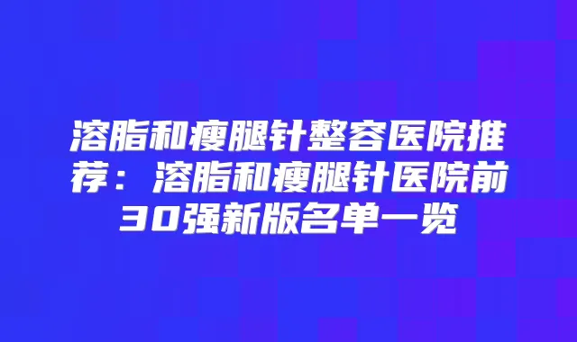 溶脂和瘦腿针整容医院推荐:溶脂和瘦腿针医院前30强新版名单一览