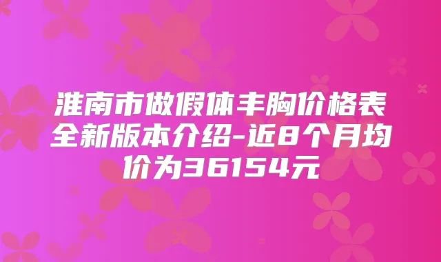 淮南市做假体丰胸价格表全新版本介绍-近8个月均价为36154元