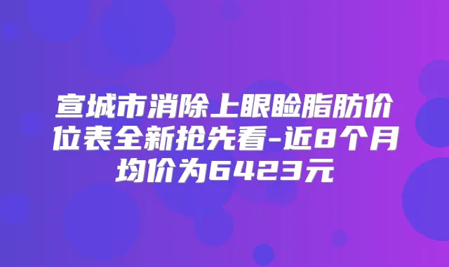 title="宣城市消除上眼睑脂肪价位表全新抢先看-近8个月均价为6423元"