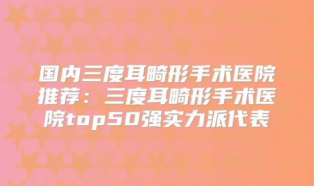 国内三度耳畸形手术医院推荐:三度耳畸形手术医院top50强实力派代表