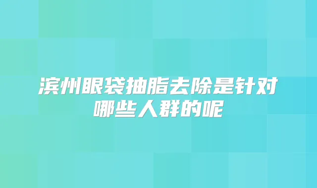滨州眼袋抽脂去除是针对哪些人群的呢