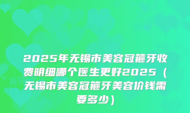 2025年无锡市美容冠箍牙收费明细哪个医生更好2025（无锡市美容冠箍牙美容价钱需要多少）