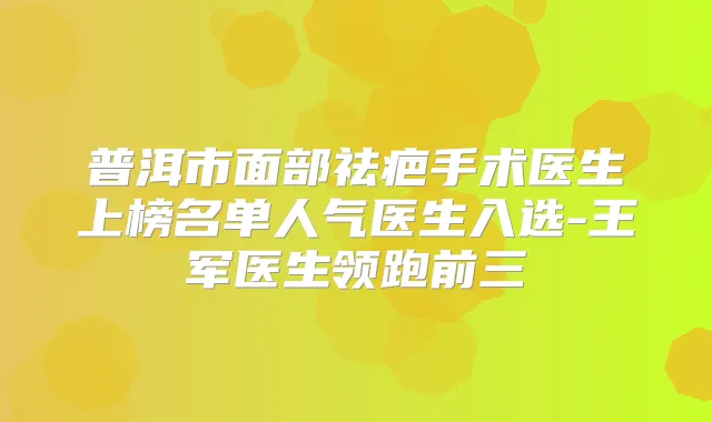 普洱市面部祛疤手术医生上榜名单人气医生入选-王军医生领跑前三