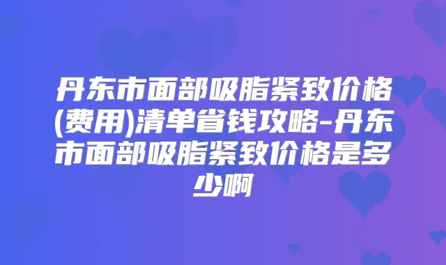 丹东市面部吸脂紧致价格(费用)清单省钱攻略-丹东市面部吸脂紧致价格是多少啊
