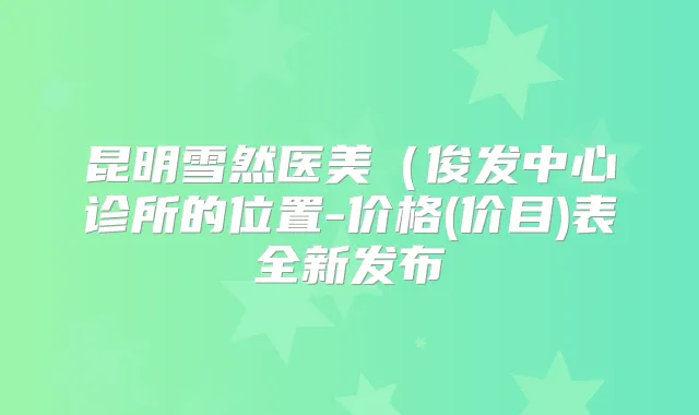 昆明雪然医美(俊发中心诊所的位置-价格(价目)表全新发布