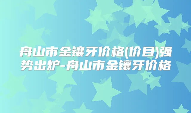 舟山市金镶牙价格(价目)强势出炉-舟山市金镶牙价格