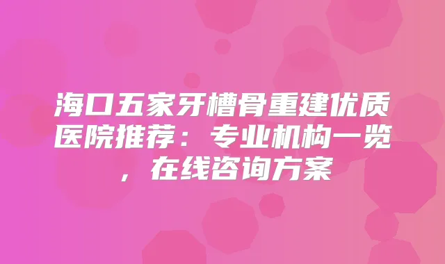 海口五家牙槽骨重建优质医院推荐：专业机构一览，在线咨询方案