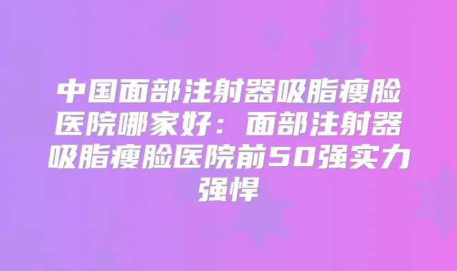 中国面部注射器吸脂瘦脸医院哪家好：面部注射器吸脂瘦脸医院前50强实力强悍