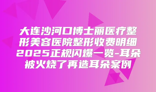 大连沙河口博士丽医疗整形美容医院整形收费明细2025正规闪爆一览-耳朵被火烧了再造耳朵案例
