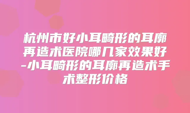 杭州市好小耳畸形的耳廓再造术医院哪几家效果好-小耳畸形的耳廓再造术手术整形价格