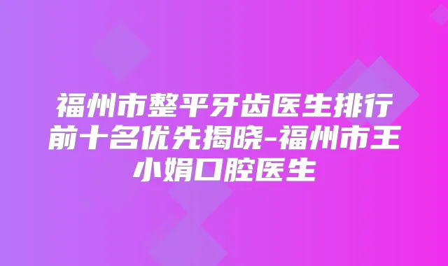 福州市整平牙齿医生排行前十名优先揭晓-福州市王小娟口腔医生