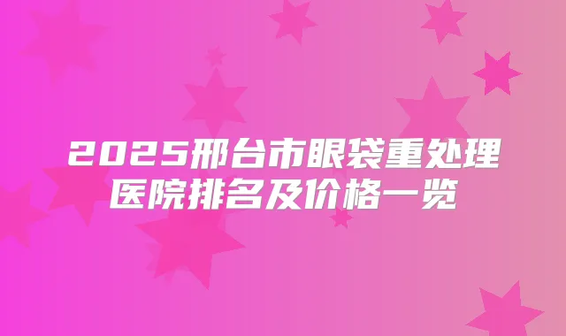 2025邢台市眼袋重处理医院排名及价格一览