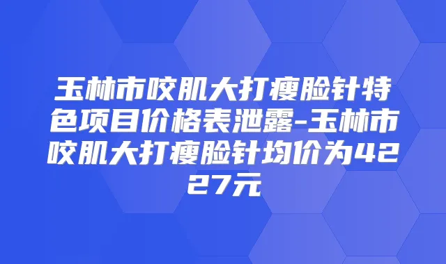 玉林市咬肌大打瘦脸针特色项目价格表泄露-玉林市咬肌大打瘦脸针均价为4227元