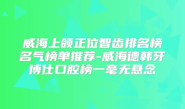 威海上颌正位智齿排名榜名气榜单推荐-威海德韩牙博仕口腔榜一毫无悬念