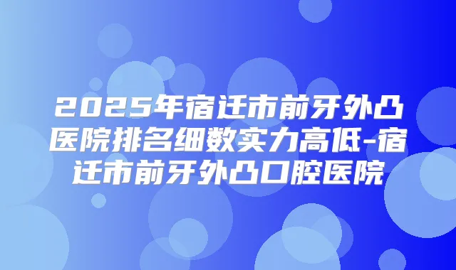 2025年宿迁市前牙外凸医院排名细数实力高低-宿迁市前牙外凸口腔医院