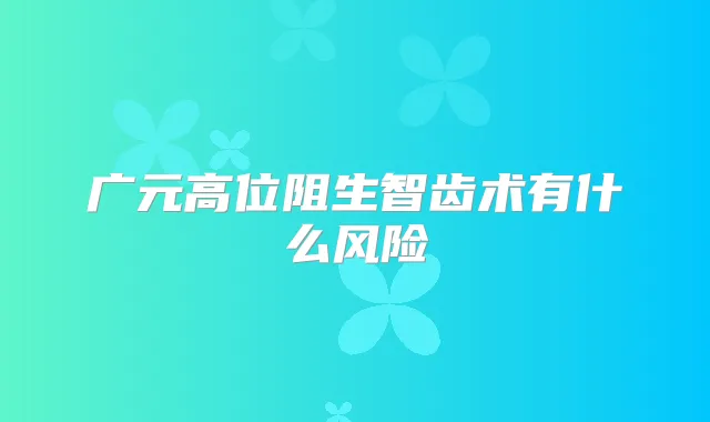 广元高位阻生智齿术有什么风险