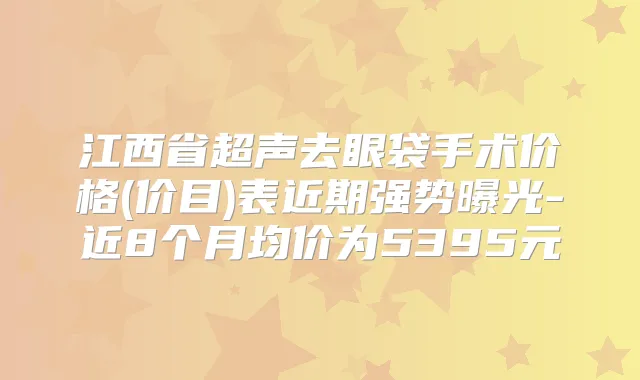 江西省超声去眼袋手术价格(价目)表近期强势曝光-近8个月均价为5395元