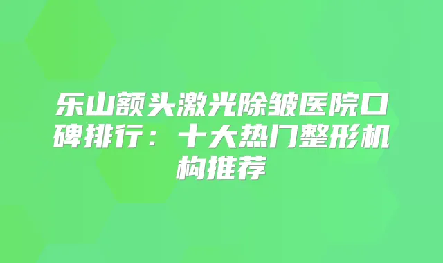 乐山额头激光除皱医院口碑排行：十大热门整形机构推荐