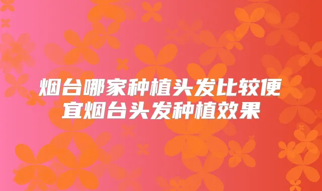 烟台哪家种植头发比较便宜烟台头发种植效果