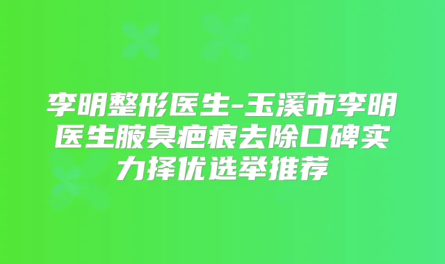 李明整形医生-玉溪市李明医生腋臭疤痕去除口碑实力择优选举推荐