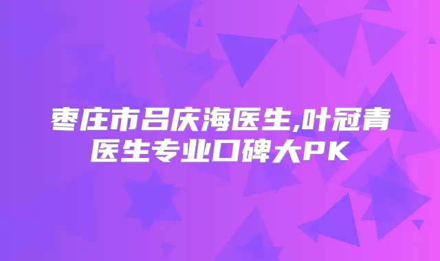 枣庄市吕庆海医生,叶冠青医生专业口碑大PK