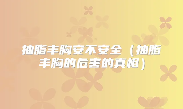 抽脂丰胸安不安全(抽脂丰胸的危害的真相)