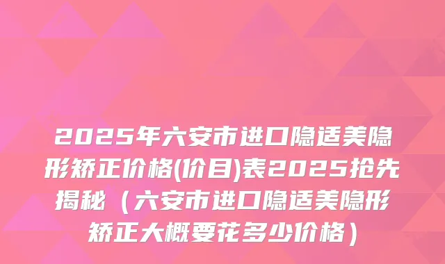 2025年六安市进口隐适美隐形矫正价格(价目)表2025抢先揭秘（六安市进口隐适美隐形矫正大概要花多少价格）