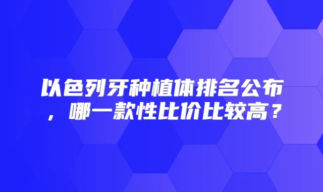 以色列牙种植体排名公布，哪一款性比价比较高？