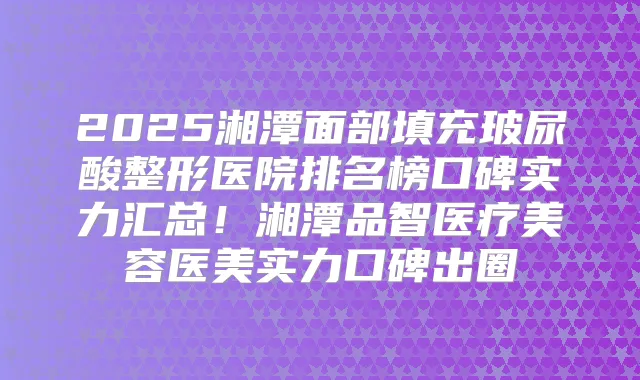 2025湘潭面部填充玻尿酸整形医院排名榜口碑实力汇总！湘潭品智医疗美容医美实力口碑出圈