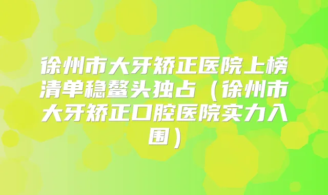 徐州市大牙矫正医院上榜清单稳鳌头独占（徐州市大牙矫正口腔医院实力入围）