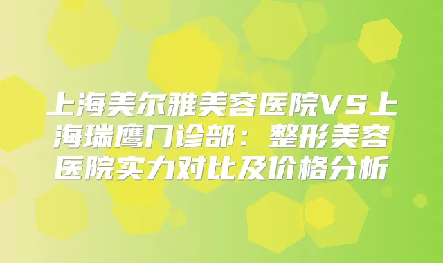 上海美尔雅美容医院VS上海瑞鹰门诊部：整形美容医院实力对比及价格分析