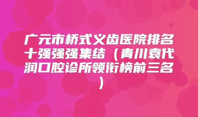 广元市桥式义齿医院排名十强强强集结（青川袁代润口腔诊所领衔榜前三名）