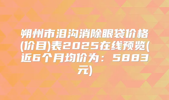 朔州市泪沟消除眼袋价格(价目)表2025在线预览(近6个月均价为：5883元)