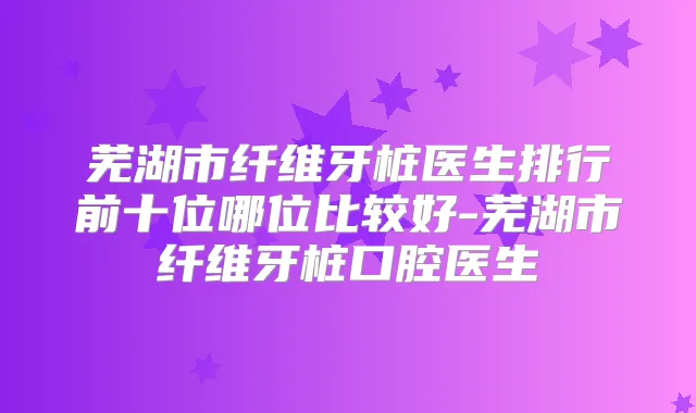 芜湖市纤维牙桩医生排行前十位哪位比较好-芜湖市纤维牙桩口腔医生