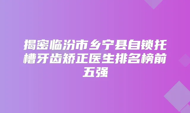 揭密临汾市乡宁县自锁托槽牙齿矫正医生排名榜前五强